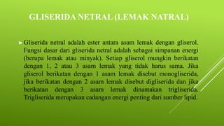 GLISERIDA NETRAL (LEMAK NATRAL)
► Gliserida netral adalah ester antara asam lemak dengan gliserol.
Fungsi dasar dari gliserida netral adalah sebagai simpanan energi
(berupa lemak atau minyak). Setiap gliserol mungkin berikatan
dengan 1, 2 atau 3 asam lemak yang tidak harus sama. Jika
gliserol berikatan dengan 1 asam lemak disebut monogliserida,
jika berikatan dengan 2 asam lemak disebut digliserida dan jika
berikatan dengan 3 asam lemak dinamakan trigliserida.
Trigliserida merupakan cadangan energi penting dari sumber lipid.
 