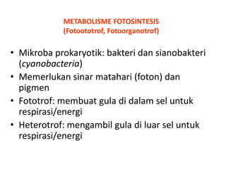METABOLISME FOTOSINTESIS
(Fotoototrof, Fotoorganotrof)

• Mikroba prokaryotik: bakteri dan sianobakteri
(cyanobacteria)
• Memerlukan sinar matahari (foton) dan
pigmen
• Fototrof: membuat gula di dalam sel untuk
respirasi/energi
• Heterotrof: mengambil gula di luar sel untuk
respirasi/energi

 