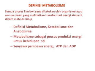 DEFINISI METABOLISME
Semua proses kimiawi yang dilakukan oleh organisme atau
semua reaksi yang melibatkan transformasi energi kimia di
dalam mahluk hidup

– Definisi Metabolisme, Katabolisme dan
Anabolisme
– Metabolisme sebagai proses produksi energi
untuk kehidupan sel
– Senyawa pembawa energi, ATP dan ADP

 