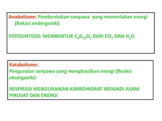 Anabolisme: Pembentukan senyawa yang memerlukan energi
(Rekasi endergonik):
FOTOSINTESIS: MEMBENTUK C6G12O5 DARI CO2 DAN H2O

Katabolisme:
Penguraian senyawa yang menghasilkan energi (Reaksi
eksergonik):
RESPIRASI MENGURAIKAN KARBOHIDRAT MENJADI ASAM
PIRUVAT DAN ENERGI

 