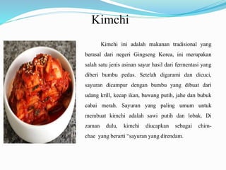 Kimchi
Kimchi ini adalah makanan tradisional yang
berasal dari negeri Gingseng Korea, ini merupakan
salah satu jenis asinan sayur hasil dari fermentasi yang
diberi bumbu pedas. Setelah digarami dan dicuci,
sayuran dicampur dengan bumbu yang dibuat dari
udang krill, kecap ikan, bawang putih, jahe dan bubuk
cabai merah. Sayuran yang paling umum untuk
membuat kimchi adalah sawi putih dan lobak. Di
zaman dulu, kimchi diucapkan sebagai chim-
chae yang berarti “sayuran yang direndam.
 