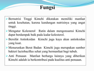 Fungsi
 Bernutrisi Tinggi Kimchi dikatakan memiliki manfaat
untuk kesehatan, karena kandungan nutrisinya yang angat
tinggi.
 Mengatur Kolesterol Rutin dalam mengonsumsi Kimchi
dapat berdampak baik pada kadar kolesterol.
 Bersifat Antioksidan Kimchi juga kaya akan antioksidan
yang kuat.
 Menurunkan Berat Badan Kimchi juga merupakan sumber
bakteri lactobacillus sehat yang bermanfaat bagi tubuh.
 Anti Penuaan Manfaat berharga lainnya yang diberikan
Kimchi adalah ia berkontribusi pada kualitas anti penuaan.
 