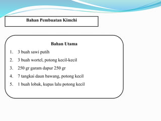 Bahan Pembuatan Kimchi
Bahan Utama
1. 3 buah sawi putih
2. 3 buah wortel, potong kecil-kecil
3. 250 gr garam dapur 250 gr
4. 7 tangkai daun bawang, potong kecil
5. 1 buah lobak, kupas lalu potong kecil
 