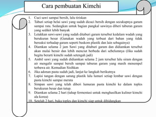 Cara pembuatan Kimchi
1. Cuci sawi sampai bersih, lalu tiriskan
2. Taburi setiap helai sawi yang sudah dicuci bersih dengan secukupnya garam
sampai rata. Sedangkan untuk bagian pangkal sawinya diberi taburan garam
yang sedikit lebih banyak
3. Letakkan sawi-sawi yang sudah ditaburi garam tersebut kedalam wadah yang
berukuran besar (Gunakan wadah yang terbuat dari bahan yang tidak
bereaksi terhadap garam seperti baskom plastik dan lain sebagainya)
4. Diamkan selama 2 jam Sawi yang ditaburi garam dan didiamkan tersebut
akan mulai berair dan lebih menciut berbeda dari sebelumnya (Jika sudah
begitu berarti kimchi sudah setengah jadi)
5. Ambil sawi yang sudah didiamkan selama 2 jam tersebut lalu siram dengan
air mengalir sampai bersih sampai taburan garam yang masih menempel
terbawa air. Kemudian Sisihkan
6. Jika adonan pasta sudah jadi, lanjut ke langkah berikutnya
7. Lapisi tangan dengan sarung plastik lalu lumuri setiap lembar sawi dengan
pasta kimchi sampai merata
8. Simpan sawi yang telah diberi lumuran pasta kimchi ke dalam toples
berukuran besar dan tutup.
9. Diamkan selama 2 hari (tahap fermentasi untuk menghasilkan kuliner kimchi
ala korea)
10. Setelah 2 hari, buka toples dan kimchi siap untuk dihidangkan
 