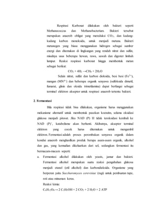 Respirasi Karbonat dilakukan oleh bakteri seperti
Methanococcus dan Methanobacterium. Bakteri tersebut
merupakan anaerob obligat yang mereduksi CO2, dan kadang-
kadang karbon monoksida, untuk menjadi metana. Bakteri
metanogen yang biasa menggunakan hidrogen sebagai sumber
energi dan ditemukan di lingkungan yang rendah nitrat dan sulfat,
misalnya usus beberapa hewan, rawa, sawah dan digester limbah
lumpur. Reaksi respirasi karbonat hingga membentuk metan
sebagai berikut:
CO2 + 4H2 →CH4 + 2H2O
Selain nitrat, sulfat dan karbon dioksida, besi besi (Fe3+),
mangan (MN4+) dan beberapa organik senyawa (sulfoksida dimetil,
fumarat, glisin dan oksida trimetilamina) dapat berfungsi sebagai
terminal elektron akseptor untuk respirasi anaerob tertentu bakteri.
2. Fermentasi
Bila respirasi tidak bisa dilakukan, organisme harus menggunakan
mekanisme alternatif untuk membentuk pasokan koenzim, selama oksidasi
glukosa menjadi piruvat. Jika NAD (P) H tidak teroksidasi kembali ke
NAD (P)+, katabolisme akan berhenti. Akibatnya, akseptor terminal
elektron yang cocok harus ditemukan untuk mengambil
elektron. Fermentasi adalah proses perombakan senyawa organik dalam
kondisi anaerob menghasilkan produk berupa asam-asam organik, alkohol
dan gas, yang kemudian dikeluarkan dari sel, sedangkan fermentasi itu
bermacam-macam seperti:
a. Fermentasi alkohol dilakukan oleh yeasts, jamur dan bakteri.
Fermentasi alkohol merupakan suatu reaksi pengubahan glukosa
menjadi etanol (etil alkohol) dan karbondioksida. Organisme yang
berperan yaitu Saccharomyces cerevisiae (ragi) untuk pembuatan tape,
roti atau minuman keras.
Reaksi kimia:
C6H12O6→ 2 C2H5OH + 2 CO2 + 2 H2O + 2 ATP
 