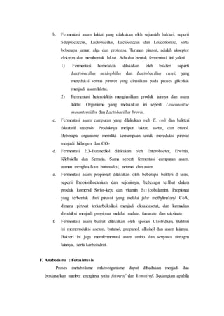 b. Fermentasi asam laktat yang dilakukan oleh sejumlah bakteri, seperti
Streptococcus, Lactobacillus, Lactococcus dan Leuconostoc, serta
beberapa jamur, alga dan protozoa. Turunan piruvat, adalah akseptor
elektron dan membentuk laktat. Ada dua bentuk fermentasi ini yakni:
1) Fermentasi homolaktis dilakukan oleh bakteri seperti
Lactobacillus acidophilus dan Lactobacillus casei, yang
mereduksi semua piruvat yang dihasilkan pada proses glikolisis
menjadi asam laktat.
2) Fermentasi heterolaktis menghasilkan produk lainnya dan asam
laktat. Organisme yang melakukan ini seperti Leuconostoc
mesenteroides dan Lactobacillus brevis.
c. Fermentasi asam campuran yang dilakukan oleh E. coli dan bakteri
fakultatif anaerob. Produknya meliputi laktat, asetat, dan etanol.
Beberapa organisme memiliki kemampuan untuk mereduksi piruvat
menjadi hidrogen dan CO2.
d. Fermentasi 2,3-Butanediol dilakukan oleh Enterobacter, Erwinia,
Klebsiella dan Serratia. Sama seperti fermentasi campuran asam,
namun menghasilkan butanadiol, netanol dan asam.
e. Fermentasi asam propionat dilakukan oleh beberapa bakteri d usus,
seperti Propionibacterium dan sejenisnya, beberapa terlibat dalam
produk komersil Swiss-keju dan vitamin B12 (cobalamin). Propionat
yang terbentuk dari piruvat yang melalui jalur methylmalonyl CoA,
dimana piruvat terkarboksilasi menjadi oksaloasetat, dan kemudian
direduksi menjadi propionat melalui malate, fumarate dan suksinate
f. Fermentasi asam butirat dilakukan oleh spesies Clostridium. Bakteri
ini memproduksi aseton, butanol, propanol, alkohol dan asam lainnya.
Bakteri ini juga memfermentasi asam amino dan senyawa nitrogen
lainnya, serta karbohidrat.
F. Anabolisma : Fotosintesis
Proses metabolisme mikroorganisme dapat dibedakan menjadi dua
berdasarkan sumber energinya yaitu fototrof dan kemotrof. Sedangkan apabila
 