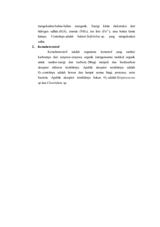 mengoksidasi bahan-bahan anorganik. Energi kimia diekstraksi dari
hidrogen sulfida (H2S), amonia (NH3), ion fero (Fe2+), atau bahan kimia
lainnya. Contohnya adalah bakteri Sulfolobus sp. yang mengoksidasi
sulfur.
2. Kemoheterotrof
Kemoheterotrof adalah organisme kemotrof yang sumber
karbonnya dari senyawa-senyawa organik (mengonsumsi molekul organik
untuk sumber energi dan karbon). Dibagi menjadi dua berdasarkan
akseptor elektron terakhirnya. Apabila akseptor terakhirnya adalah
O2 contohnya adalah hewan dan hampir semua fungi, protozoa, serta
bacteria. Apabila akseptor terakhirnya bukan O2 adalah Streptococcus
sp dan Clostridium sp.
 
