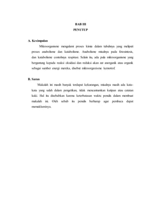 BAB III
PENUTUP
A. Kesimpulan
Mikroorganisme mengalami proses kimia dalam tubuhnya yang meliputi
proses anabolisme dan katabolisme. Anabolisme misalnya pada fotosintesis,
dan katabolisme contohnya respirasi. Selain itu, ada pula mikroorganisme yang
bergantung kepada reaksi oksidasi dan reduksi akan zat anorganik atau organik
sebagai sumber energi mereka, disebut mikroorganisme kemotrof.
B. Saran
Makalah ini masih banyak terdapat kekurangan, misalnya masih ada kata-
kata yang salah dalam pengetikan, tidak mencantumkan kutipan atau catatan
kaki. Hal itu disebabkan karena keterbatasan waktu penulis dalam membuat
makalah ini. Oleh sebab itu penulis berharap agar pembaca dapat
memakluminya.
 