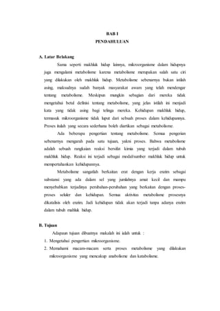 BAB I
PENDAHULUAN
A. Latar Belakang
Sama seperti makhluk hidup lainnya, mikroorganisme dalam hidupnya
juga mengalami metabolisme karena metabolisme merupakan salah satu ciri
yang dilakukan oleh makhluk hidup. Metabolisme sebenarnya bukan istilah
asing, maksudnya sudah banyak masyarakat awam yang telah mendengar
tentang metabolisme. Meskipun mungkin sebagian dari mereka tidak
mengetahui betul definisi tentang metabolisme, yang jelas istilah ini menjadi
kata yang tidak asing bagi telinga mereka. Kehidupan makhluk hidup,
termasuk mikroorganisme tidak luput dari sebuah proses dalam kehidupannya.
Proses itulah yang secara sederhana boleh diartikan sebagai metabolisme.
Ada beberapa pengertian tentang metabolisme. Semua pengerian
sebenarnya mengarah pada satu tujuan, yakni proses. Bahwa metabolisme
adalah sebuah rangkaian reaksi bersifat kimia yang terjadi dalam tubuh
makhluk hidup. Reaksi ini terjadi sebagai modal/sumber makhluk hidup untuk
mempertahankan kehidupannya.
Metabolisme sangatlah berkaitan erat dengan kerja enzim sebagai
substansi yang ada dalam sel yang jumlahnya amat kecil dan mampu
menyebabkan terjadinya perubahan-perubahan yang berkaitan dengan proses-
proses seluler dan kehidupan. Semua aktivitas metabolisme prosesnya
dikatalisis oleh enzim. Jadi kehidupan tidak akan terjadi tanpa adanya enzim
dalam tubuh mahluk hidup.
B. Tujuan
Adapaun tujuan dibuatnya makalah ini ialah untuk :
1. Mengetahui pengertian mikroorganisme.
2. Memahami macam-macam serta proses metabolisme yang dilakukan
mikroorganisme yang mencakup anabolisme dan katabolisme.
 