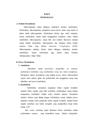 BAB II
PEMBAHASAN
A. Definisi Metabolisme
Mikroorganisme dalam hidupnya melakukan aktivitas metabolisme.
Metabolisme mikroorganisme merupakan proses-proses kimia yang terjadi di
dalam tubuh mikroorganisme. Metabolisme disebut juga reaksi enzimatis,
karena metabolisme terjadi selalu menggunakan katalisator enzim. Dalam
metabolisme mikroorganisme, energi fisik atau kimiawi dikonversi menjadi
energi melalui metabolisme mikrorganisme dan disimpan dalam bentuk
senyawa kimia yang disebut adenosine 5′-triphospate (ATP).
Mikroorganisme misalnya bakteri dalam hidupnya melakukan aktivitas
metabolisme. Tujuan metabolisme agar bakteri dapat bertahan
melangsungkan fungsi hidup.
B. Proses Metabolisme
1. Anabolisme
Anabolisme adalah penyusunan/ pengambilan zat makanan,
pembentukan karbohidrat yang membutuhkan energi dan sintetis protoplasma.
Merupakan sintesis protoplasma yang meliputi proses sintesa makromolekul
seperti asam nukleat, lipida dan polisakarida, dan penggunaan energi yang
dihasilkan dari proses katabolisme.
2. Katabolisme
Katabolisme merupakan penguraian bahan organik kompleks
menjadi bahan organik yang lebih sederhana, pembentukan energi dengan
menguraikan karbohidrat melalui reaksi oksidasi substrat. Merupakan
oksidasi substrat yang diiringi dengan terbentuknya energi, meliputi proses
degradasi sebagai reaksi penguraian bahan organik kompleks menjadi bahan
organik sederhana atau bahan anorganik yang menghasilkan energi dalam
bentuk ATP.
Jadi, secara sederhana dapat dikatakan bahwa anabolisme adalah
pembentukan senyawa yang memerlukan energi (Rekasi endergonik).
 