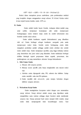 ATP4- +H2O → ADP3- + Pi + H+ ΔG= -30 kJ/mol (2)
Reaksi diatas merupakan proses anabolisme, yaitu pembentukan molekul
yang kompleks dengan menggunakan energi sebesar 30 kJ/mol. Kedua reaksi
di atas terjadi karena katalisa enzim ATP-ase.
D. Enzim
Enzim adalah katalis hayati. Katalis, walaupun dalam jumlah yang
amat sedikit, mempunyai kemampuan unik untuk mempercepat
berlangsungnya reaksi kimiawi tanpa enzim itu sendiri terkonsumsi atau
berubah setelah reaksi selesai.
Enzim adalah katalisator organik (biokatalisator) yang dihasilkan
oleh sel. Enzim berfungsi sebagai katalisator anorganik yaitu untuk
mempercepat reaksi kimia. Setelah reaksi berlangsung enzim tidak
mengalami perubahan jumlah sehingga jumlah enzim sebelum dan setelah
reaksi adalah tetap. Enzim mempunyai spesifitas yang tinggi terhadap reaktan
yang direaksikan dan jenis reaksi yang dikatalisis. Enzim melakukan berbagai
aktifitas fisiologik seperti penyusunan bahan organik, pencernaan, dan
pembongkaran zat yang memerlukan aktivator berupa biokatalisator.
1. Sifat Umum Enzim
a. Disusun oleh senyawa protein.
b. Bekerja secara spesifik yaitu hanya mengkatalisis satu macam reaksi
saja.
c. Aktivitas enzim dipengaruhi suhu, PH, substrat dan inhibitor. Setiap
enzim memiliki suhu dan PH optimum.
d. Enzim memiliki sifat alosentrik, yaitu mampu berkaitan dengan
inhibitor ataupun aktivator.
2. Mekanisme Kerja Enzim
Enzim meningkatkan kecepatan reaksi dengan cara menurunkan
energi aktivasi. Energi aktivasi adalah energi yang diperlukan untuk
mengaktifkan suatu reaktan sehingga dapat bereaksi untuk membentuk
senyawa lain. Energi potensial hasil reaksi menjadi lebih rendah, tetapi
enzim tidak mempengaruhi letak keseimbangan reaksi. Saat
 