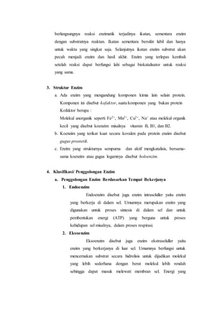 berlangsungnya reaksi enzimatik terjadinya ikatan, sementara enzim
dengan substratnya reaktan. Ikatan sementara bersifat labil dan hanya
untuk waktu yang singkat saja. Selanjutnya ikatan enzim substrat akan
pecah menjadi enzim dan hasil akhir. Enzim yang terlepas kembali
setelah reaksi dapat berfungsi lahi sebagai biokatalisator untuk reaksi
yang sama.
3. Struktur Enzim
a. Ada enzim yang mengandung komponen kimia lain selain protein.
Komponen ini disebut kofaktor, suatu komponen yang bukan protein
Kofaktor berupa :
Molekul anorganik seperti Fe2+, Mn2+, Cu2+, Na+ atau molekul organik
kecil yang disebut koenzim misalnya vitamin B, B1, dan B2.
b. Koenzim yang terikat kuat secara kovalen pada protein enzim disebut
gugus prostetik.
c. Enzim yang strukturnya sempurna dan aktif mengkatalisis, bersama-
sama koenzim atau gugus logamnya disebut holoenzim.
4. Klasifikasi/ Penggolongan Enzim
a. Penggolongan Enzim Berdasarkan Tempat Bekerjanya
1. Endoenzim
Endoenzim disebut juga enzim intraseluller yaitu enzim
yang berkerja di dalam sel. Umumnya merupakan enzim yang
digunakan untuk proses sintesis di dalam sel dan untuk
pembentukan energi (ATP) yang berguna untuk proses
kehidupan sel misalnya, dalam proses respirasi.
2. Eksoenzim
Eksoenzim disebut juga enzim ekstraseluller yaitu
enzim yang berkerjanya di luar sel. Umumnya berfungsi untuk
mencernakan substrat secara hidrolisis untuk dijadikan molekul
yang lebih sederhana dengan berat molekul lebih rendah
sehingga dapat masuk melewati membran sel. Energi yang
 
