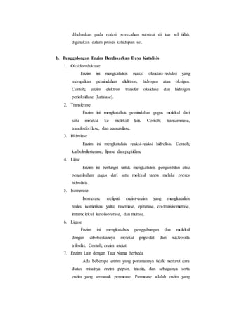 dibebaskan pada reaksi pemecahan substrat di luar sel tidak
digunakan dalam proses kehidupan sel.
b. Penggolongan Enzim Berdasarkan Daya Katalisis
1. Oksidoreduktase
Enzim ini mengkatalisis reaksi oksidasi-reduksi yang
merupakan pemindahan elektron, hidrogen atau oksigen.
Contoh; enzim elektron transfer oksidase dan hidrogen
perioksidase (katalase).
2. Transferase
Enzim ini mengkatalisis pemindahan gugus molekul dari
satu molekul ke molekul lain. Contoh; transaminase,
transfosforilase, dan transasilase.
3. Hidrolase
Enzim ini mengkatalisis reaksi-reaksi hidrolisis. Contoh;
karboksilesterase, lipase dan peptidase
4. Liase
Enzim ini berfungsi untuk mengkatalisis pengambilan atau
penambahan gugus dari satu molekul tanpa melalui proses
hidrolisis.
5. Isomerase
Isomerase meliputi enzim-enzim yang mengkatalisis
reaksi isomerisasi yaitu; rasemase, epirerase, co-transisomerase,
intramolekul ketolisorerase, dan murase.
6. Ligase
Enzim ini mengkatalisis penggabungan dua molekul
dengan dibebaskannya molekul priposfat dari nukleosida
trifosfat. Contoh; enzim asetat
7. Enzim Lain dengan Tata Nama Berbeda
Ada beberapa enzim yang penamaanya tidak menurut cara
diatas misalnya enzim pepsin, triosin, dan sebagainya serta
enzim yang termasuk permease. Permease adalah enzim yang
 