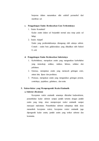 berperan dalam menentukan sifat selektif permeabel dari
membran sel.
c. Penggolongan Enzim Berdasarkan Cara Terbentuknya
1. Enzim Konstitutif
Kadar enzim dalam sel berjumlah normal atau tetap pada sel
hidup
2. Enzim Adaptif
Enzim yang pembentukkannya dirangsang oleh adanya subtrat.
Contoh : enzim beta galaktosidase yang dihasilkan oleh bakteri
E. coli.
d. Penggolongan Enzim Berdasarkan Substratnya
1. Kerbohidrase, merupakan enzim yang menguraikan karbohidrat
yang mencakup; amilase, maltase, laktase, selulase dan
pektinase.
2. Esterase, merupakan enzim yang memecah golongan ester,
antara lain; lipase dan posfatase.
3. Protease, merupakan enzim yang menguraikan golongan protein,
contohnya; peptidase, gelatinase, dan renin.
5. Faktor-faktor yang Mempengaruhi Reaksi Enzimatik
a. Substrat (Reaktan)
Kecepatan reaksi enzimatik umumnya diketahui kadarsubstrat,
penambahan kadar substrat sampai jumlah tertentu dengan jumlah
enzim yang tetap, akan mempercepat reaksi enzimatik sampai
mencapai maksimum. Penambahan substrat selanjutnya tidak akan
menambah kecepatan reaksi, kecepatan reaksi enzimatik juga
dipengaruhi kadar enzim, jumlah enzim yang terikat substrat dan
konstanta.
 