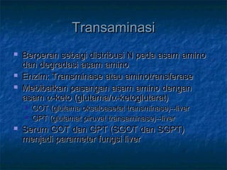 TransaminasiTransaminasi
 Berperan sebagi distribusi N pada asam aminoBerperan sebagi distribusi N pada asam amino
dan degradasi asam aminodan degradasi asam amino
 Enzim: Transminase atau aminotransferaseEnzim: Transminase atau aminotransferase
 Mebibatkan pasangan asam amino denganMebibatkan pasangan asam amino dengan
asamasam αα-keto (glutama/-keto (glutama/αα-ketoglutarat)-ketoglutarat)
 GOT (glutama oksaloasetat transminase)--liverGOT (glutama oksaloasetat transminase)--liver
 GPT (glutamat piruvat transaminase)--liverGPT (glutamat piruvat transaminase)--liver
 Serum GOT dan GPT (SGOT dan SGPT)Serum GOT dan GPT (SGOT dan SGPT)
menjadi parameter fungsi livermenjadi parameter fungsi liver
 
