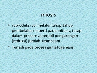 miosis
• reproduksi sel melalui tahap-tahap
  pembelahan seperti pada mitosis, tetapi
  dalam prosesnya terjadi pengurangan
  (reduksi) jumlah kromosom.
• Terjadi pada proses gametogenesis.
 
