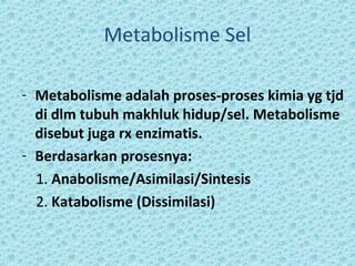 Metabolisme Sel

- Metabolisme adalah proses-proses kimia yg tjd
  di dlm tubuh makhluk hidup/sel. Metabolisme
  disebut juga rx enzimatis.
- Berdasarkan prosesnya:
  1. Anabolisme/Asimilasi/Sintesis
  2. Katabolisme (Dissimilasi)
 