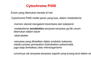 Cytochrome P450
Enzim yang ditemukan berada di hati
-hormon steroid mengalami biosintesis dari kolesterol
-metabolisme xenobiotics-senyawa-senyawa yg tdk umum
ditemukan dalam tubuh
-obat-obatan
-senyawa yang dihasilkan dalam produksi makanan,
melalui proses pemasakan (hidrokarbon poliaromatik,
juga asap tembakau) atau mikroorganisme
Cytochrome P450 meiliki peran yang luas, dalam metabolisme
-umumnya utk senyawa-senyawa organik yang kurang larut dalam air
 