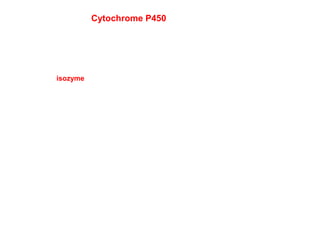 Cytochrome P450
At least 57 different isozymes in humans, over 7700 forms in Nature
isozyme-catalytically and structurally similar but genetically
distinct enzymes-different genes and amino acid sequences
Different isozymes have different substrate specificities
Individuals have several alleles for P450’s and differ in which isozymes they
have
A subset of cytochrome P450’s can be induced, so that more is expressed upon exposure
to a compound.
Because of the number of different isozymes and their different substrates and
inhibitors, the metabolism of a drug can be altered if an individual takes a second
drug.
Since individuals have different combinations of P450’s, they differ in their response
to specific drugs
 