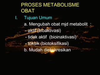 PROSES METABOLISME
OBAT
I. Tujuan Umum
a. Mengubah obat mjd metabolit :
- aktif (bioaktivasi)
- tidak aktif (bioinaktivasi)
- toksik (biotoksifikasi)
b. Mudah diekskresikan
 
