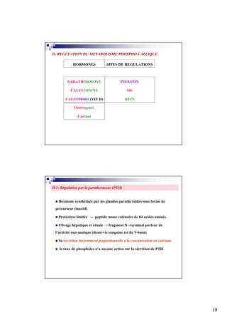 D- REGULATION DU METABOLISME PHOSPHO-CALCIQUE

            HORMONES             SITES DE REGULATIONS



        PARATHORMONE                     INTESTIN

          CALCITONINE                         OS

       CALCITRIOL(VIT D)                    REIN

             Oestrogènes

               Cortisol




D.1- Régulation par la parathormone (PTH)


   Hormone synthétisée par les glandes parathyroïdes sous forme de
 précurseur (inactif)

   Protéolyse limitée → peptide mono caténaire de 84 acides aminés.

   Clivage hépatique et rénale → fragment N –terminal porteur de
 l’activité enzymatique (demi-vie sanguine est de 3-4min)

   Sa sécrétion inversement proportionnelle à la concentration en calcium.

    le taux de phosphates n'a aucune action sur la sécrétion de PTH.




                                                                             10
 