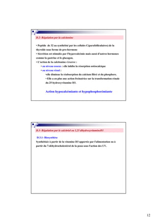 D.2- Régulation par la calcitonine

• Peptide de 32 aa synthétisé par les cellules C(parafolliculaires) de la
thyroïde sous forme de pro-hormone
• Sécrétion est stimulée par l'hypercalcémie mais aussi d'autres hormones
comme la gastrine et le glucagon.
• L'action de la calcitonine s'exerce :
    • au niveau osseux : elle inhibe la résorption ostéocalcique
    • au niveau rénal :
         •elle diminue la réabsorption du calcium filtré et du phosphore.
         • Elle a en plus une action freinatrice sur la transformation rénale
         du 25 hydroxyvitamine D3.


         Action hypocalcémiante et hypophosphorémiante




D.3- Régulation par le calcitriol ou 1,25 dihydroxyvitamineD3

D.3.1- Biosynthèse
Synthétisée à partir de la vitamine D3 apportée par l'alimentation ou à
partir du 7-déhydrocholestérol de la peau sous l'action des UV.




                                                                                12
 