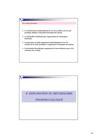 D.4- Autres hormones



1. Le cortisol freine la minéralisation de l’os et la synthèse de la trame
   protéique, diminue l’absorption intestinale du calcium

2. La GH facilite l’ossification par augmentation de l’absorption
   intestinale,

3. Les hormones sexuelles augmente la minéralisation de l’os et la
   synthèse de la trame protéique et augmentent l’Absorption du calcium,

4. Les hormones thyroïdiennes augmentent le renouvellement osseux et la
   croissance des os longs.




     II- EXPLORATION DU METABOLISME

                   PHOSPHO-CALCIQUE




                                                                             14
 
