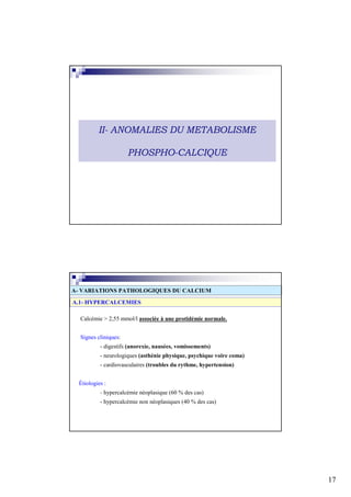 II- ANOMALIES DU METABOLISME

                      PHOSPHO-CALCIQUE




A- VARIATIONS PATHOLOGIQUES DU CALCIUM
A.1- HYPERCALCEMIES

  Calcémie > 2,55 mmol/l associée à une protidémie normale.


  Signes cliniques:
           - digestifs (anorexie, nausées, vomissements)
           - neurologiques (asthénie physique, psychique voire coma)
           - cardiovasculaires (troubles du rythme, hypertension)


  Étiologies :
           - hypercalcémie néoplasique (60 % des cas)
           - hypercalcémie non néoplasiques (40 % des cas)




                                                                       17
 