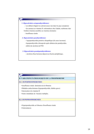 1- Hypocalcémies extraparathyroïdiennes:
       - Les défauts d'apport en calcium (assez rare dans les pays européens)
         - les carences en vitamine D: ostéomalacie chez l'adulte, rachitisme chez
      l'enfant.(vitamino-sensibles ou vitamino-résistants)
        - Insuffisance rénale.

   2- Hypocalcémies parathyroïdiennes
        - hypoparathyroïdie primitive idiopathique (de cause inconnue)
        - hypoparathyroïdie chirurgicale après ablation des parathyroïdes.
        - déficit de sécrétion de PTH


    3- Hypocalcémies pseudoparathyroïdiennes
         - sécrétion d'une hormone dépourvue d'action périphérique..




B- VARIATIONS PATHOLOGIQUES DE LA PHOSPHOREMIE

B.1- HYPERPHOSPHOREMIES

  • Insuffisance rénale: diminution de la filtration
  • Maladies endocriniennes (hypoparathyroïdie, diabète grave)
  • Intoxication à la vitamine D
  • Suites immédiates de fractures multiples.


B.2- HYPOPHOSPHOREMIES


  • Hyperparathyroïdie en l'absence d'insuffisance rénale
  • Ostéomalacies




                                                                                     19
 