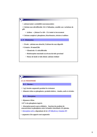 • calcium ionisé: excitabilité neuromusculaire
 • Calcium non ultrafiltrable: lié à l’albumine, sensible aux variations de
 pH:
      • Acidose →↓liaison Ca-Alb→↑Ca ionisé et inversement
 • Calcium complexé: phosphates, bicarbonates, citrates et sulfates

A. 5- Elimination:

  • Fécale: calcium non absorbé, Calcium des sucs digestifs
  • Urinaire: 10 mmol/24h
      • Glomérule: Ca ultrafiltrable
      • Réabsorption maximale au niveau du tube proximal
      • Hense de henlé et tube distal: calcium résiduel




B- LE PHOSPHORE

   B. 1- Besoins :

• 1 g/j, besoins augmentés pendant la croissance
• Aliments riches en phosphates: produits laitiers, viandes, œufs et céréales


   B. 2- Absorption:

• Jéjunum et iléon
• 65 % des phosphates ingérés
• Absorption passive para-cellulaire, fonction du gradient de
concentration en phosphates entre la lumière intestinale et le plasma.
• Absorption active, dépendante de la 1,25 dihydroxy-vitamine D3

• augmente si les apports sont augmentés




                                                                                6
 