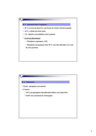 B. 3- répartition dans l’organisme:

 • 85 % se trouvent dans l’os sous forme de cristaux d’hydroxyapatite
 • 14 % : cellules des tissus mous
 • 1% : liquides extracellulaires dont le plasma

 • Au niveau plasmatique:
     • Phosphates organiques: ATP

     • Phosphates inorganiques:dont 90 % sont ultra-filtrables et le reste
     lié à des protéines




B. 4- Élimination:

• Fécale: phosphates non absorbé
• Urinaire:
    • 90 % des phosphates (ultrafiltrables) filtrés sont réabsorbés,
    • TmPi: taux maximum de réabsorption




                                                                             7
 
