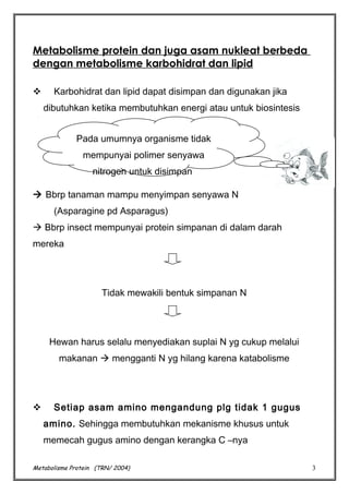 Metabolisme protein dan juga asam nukleat berbeda
dengan metabolisme karbohidrat dan lipid


Karbohidrat dan lipid dapat disimpan dan digunakan jika
dibutuhkan ketika membutuhkan energi atau untuk biosintesis
Pada umumnya organisme tidak
mempunyai polimer senyawa
nitrogen untuk disimpan

 Bbrp tanaman mampu menyimpan senyawa N
(Asparagine pd Asparagus)
 Bbrp insect mempunyai protein simpanan di dalam darah
mereka

Tidak mewakili bentuk simpanan N

Hewan harus selalu menyediakan suplai N yg cukup melalui
makanan  mengganti N yg hilang karena katabolisme



Setiap asam amino mengandung plg tidak 1 gugus
amino. Sehingga membutuhkan mekanisme khusus untuk
memecah gugus amino dengan kerangka C –nya

Metabolisme Protein (TRN/ 2004)

3

 