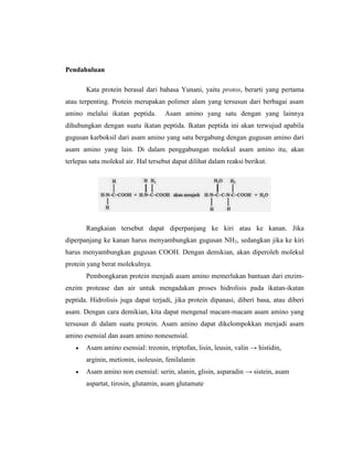 Pendahuluan
Kata protein berasal dari bahasa Yunani, yaitu protos, berarti yang pertama
atau terpenting. Protein merupakan polimer alam yang tersusun dari berbagai asam
amino melalui ikatan peptida. Asam amino yang satu dengan yang lainnya
dihubungkan dengan suatu ikatan peptida. Ikatan peptida ini akan terwujud apabila
gugusan karboksil dari asam amino yang satu bergabung dengan gugusan amino dari
asam amino yang lain. Di dalam penggabungan molekul asam amino itu, akan
terlepas satu molekul air. Hal tersebut dapat dilihat dalam reaksi berikut.
Rangkaian tersebut dapat diperpanjang ke kiri atau ke kanan. Jika
diperpanjang ke kanan harus menyambungkan gugusan NH2, sedangkan jika ke kiri
harus menyambungkan gugusan COOH. Dengan demikian, akan diperoleh molekul
protein yang berat molekulnya.
Pembongkaran protein menjadi asam amino memerlukan bantuan dari enzim-
enzim protease dan air untuk mengadakan proses hidrolisis pada ikatan-ikatan
peptida. Hidrolisis juga dapat terjadi, jika protein dipanasi, diberi basa, atau diberi
asam. Dengan cara demikian, kita dapat mengenal macam-macam asam amino yang
tersusun di dalam suatu protein. Asam amino dapat dikelompokkan menjadi asam
amino esensial dan asam amino nonesensial.
 Asam amino esensial: treonin, triptofan, lisin, leusin, valin → histidin,
arginin, metionin, isoleusin, fenilalanin
 Asam amino non esensial: serin, alanin, glisin, asparadin → sistein, asam
aspartat, tirosin, glutamin, asam glutamate
 