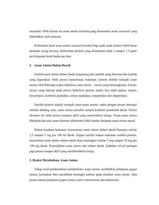 memadai. Oleh karena itu asam amino tersebut,yang dinamakan asam essensial yang
dibutuhkan oleh manusia.
Kebutuhan akan asam amino esensial tersebut bagi anak-anak relative lebih besar
daripada orang dewasa. Kebutuhan protein yang disarankan ialah 1 sampai 1,5 gram
per kilogram berat badan per hari.
2. Asam Amino Dalam Darah
Jumlah asam amino dalam darah tergantung dari jumlah yang diterima dan jumlah
yang digunakan. Pada proses pencernaan makanan, protein diubah menjadi asam
amino oleh beberapa reaksi hidrolisis serta enzim – enzim yang bersangkutan. Enzim-
enzim yang bekerja pada proses hidrolisis protein antara lain ialah pepsin, tripsin,
kimotripsin, karboksi peptidase, amino peptidase, tripeptidase dan dipeptidase.
Setelah protein diubah menjadi asam-asam amino, maka dengan proses absorpsi
melalui dinding usus, asam amino tersebut sampai kedalam pembuluh darah. Proses
absorpsi ini ialah proses transpor aktif yang memerlukan energi. Asam-asam amino
dikarboksilat atau asam diamino diabsorbsi lebih lambat daripada asam amino netral.
Dalam keadaan berpuasa, konsentrasi asam amino dalam darah biasanya sekitar
3,5 sampai 5 mg per 100 ml darah. Segera setelah makan makanan sumber protein,
konsentrasi asam amino dalam darah akan meningkat sekitar 5 mg sampai 10 mg per
100 mg darah. Perpindahan asam amino dari dalam darah kedalam sel-sel jaringan
juga proses tranpor aktif yang membutuhkan energi.
3. Reaksi Metabolisme Asam Amino
Tahap awal pembentukan metabolisme asam amino, melibatkan pelepasan gugus
amino, kemudian baru perubahan kerangka karbon pada molekul asam amino. Dua
proses utama pelepasan gugus amino yaitu, transaminasi dan deaminasi.
 