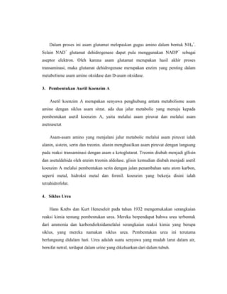 Dalam proses ini asam glutamat melepaskan gugus amino dalam bentuk NH4
+
.
Selain NAD+
glutamat dehidrogenase dapat pula menggunakan NADP+
sebagai
aseptor elektron. Oleh karena asam glutamat merupakan hasil akhir proses
transaminasi, maka glutamat dehidrogenase merupakan enzim yang penting dalam
metabolisme asam amino oksidase dan D-asam oksidase.
3. Pembentukan Asetil Koenzim A
Asetil koenzim A merupakan senyawa penghubung antara metabolisme asam
amino dengan siklus asam sitrat. ada dua jalur metabolic yang menuju kepada
pembentukan asetil koenzim A, yaitu melalui asam piruvat dan melalui asam
asetoasetat
Asam-asam amino yang menjalani jalur metabolic melalui asam piruvat ialah
alanin, sistein, serin dan treonin. alanin menghasilkan asam piruvat dengan langsung
pada reaksi transaminasi dengan asam a ketoglutarat. Treonin diubah menjadi gllisin
dan asetaldehida oleh enzim treonin aldolase. glisin kemudian diubah menjadi asetil
koenzim A melalui pembentukan serin dengan jalan penambahan satu atom karbon,
seperti metal, hidroksi metal dan formil. koenzim yang bekerja disini ialah
tetrahidrofolat.
4. Siklus Urea
Hans Krebs dan Kurt Heneseleit pada tahun 1932 mengemukakan serangkaian
reaksi kimia tentang pembentukan urea. Mereka berpendapat bahwa urea terbentuk
dari ammonia dan karbondioksidamelalui serangkaian reaksi kimia yang berupa
siklus, yang mereka namakan siklus urea. Pembentukan urea ini terutama
berlangsung didalam hati. Urea adalah suatu senyawa yang mudah larut dalam air,
bersifat netral, terdapat dalam urine yang dikeluarkan dari dalam tubuh.
 
