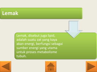 Lemak
Lemak, disebut juga lipid,
adalah suatu zat yang kaya
akan energi, berfungsi sebagai
sumber energi yang utama
untuk proses metabolisme
tubuh.
 