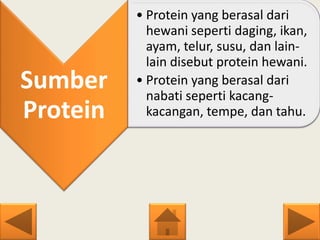 Sumber
Protein
• Protein yang berasal dari
hewani seperti daging, ikan,
ayam, telur, susu, dan lain-
lain disebut protein hewani.
• Protein yang berasal dari
nabati seperti kacang-
kacangan, tempe, dan tahu.
 
