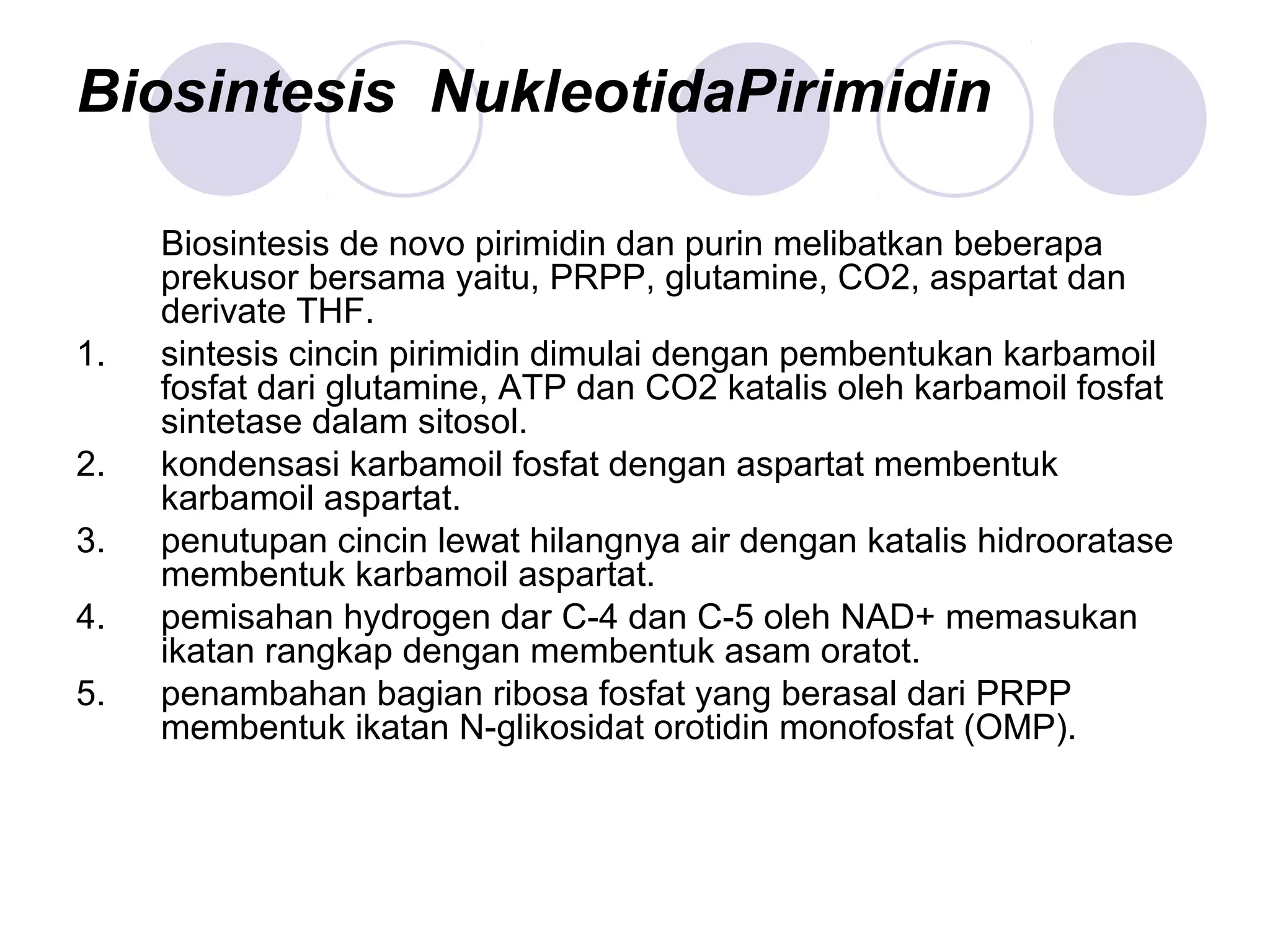 Biosintesis NukleotidaPirimidin
Biosintesis de novo pirimidin dan purin melibatkan beberapa
prekusor bersama yaitu, PRPP, glutamine, CO2, aspartat dan
derivate THF.
1. sintesis cincin pirimidin dimulai dengan pembentukan karbamoil
fosfat dari glutamine, ATP dan CO2 katalis oleh karbamoil fosfat
sintetase dalam sitosol.
2. kondensasi karbamoil fosfat dengan aspartat membentuk
karbamoil aspartat.
3. penutupan cincin lewat hilangnya air dengan katalis hidrooratase
membentuk karbamoil aspartat.
4. pemisahan hydrogen dar C-4 dan C-5 oleh NAD+ memasukan
ikatan rangkap dengan membentuk asam oratot.
5. penambahan bagian ribosa fosfat yang berasal dari PRPP
membentuk ikatan N-glikosidat orotidin monofosfat (OMP).
 