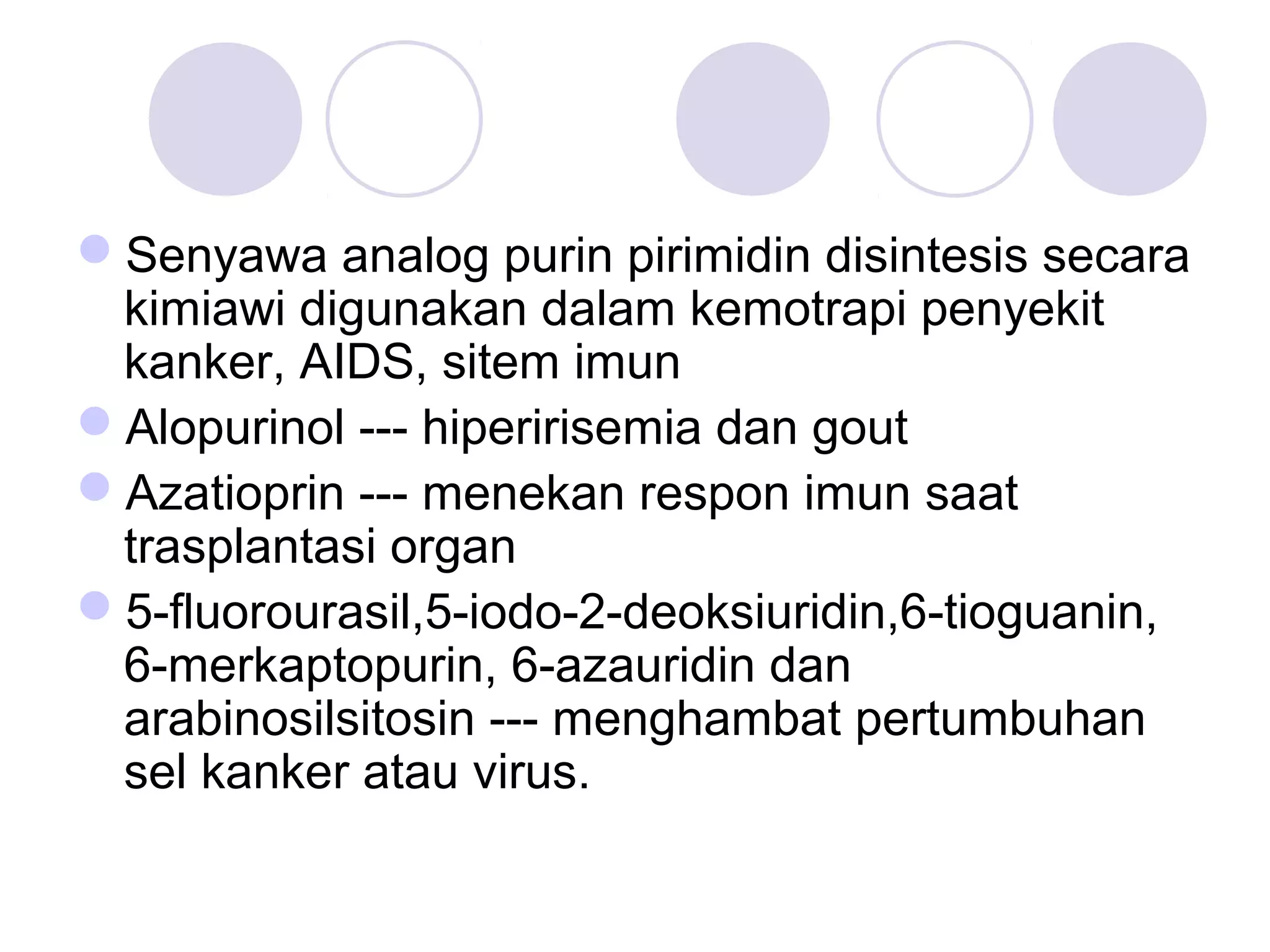 Senyawa analog purin pirimidin disintesis secara
kimiawi digunakan dalam kemotrapi penyekit
kanker, AIDS, sitem imun
Alopurinol --- hiperirisemia dan gout
Azatioprin --- menekan respon imun saat
trasplantasi organ
5-fluorourasil,5-iodo-2-deoksiuridin,6-tioguanin,
6-merkaptopurin, 6-azauridin dan
arabinosilsitosin --- menghambat pertumbuhan
sel kanker atau virus.
 