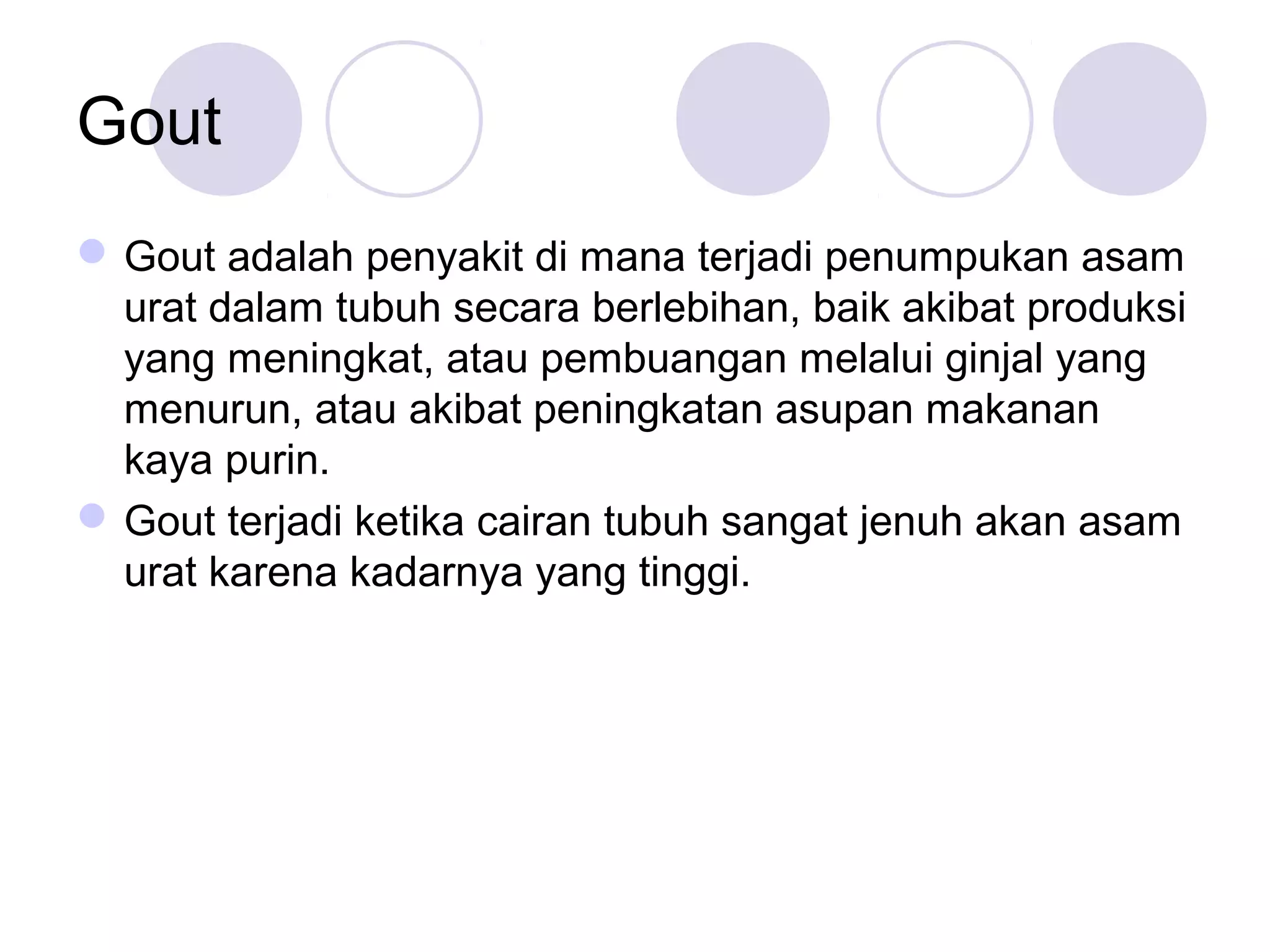 Gout
Gout adalah penyakit di mana terjadi penumpukan asam
urat dalam tubuh secara berlebihan, baik akibat produksi
yang meningkat, atau pembuangan melalui ginjal yang
menurun, atau akibat peningkatan asupan makanan
kaya purin.
Gout terjadi ketika cairan tubuh sangat jenuh akan asam
urat karena kadarnya yang tinggi.
 