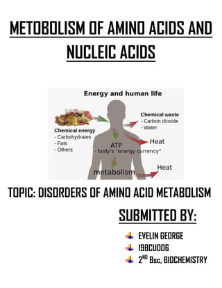 METOBOLISM OF AMINO ACIDS AND
NUCLEIC ACIDS
TOPIC: DISORDERS OF AMINO ACID METABOLISM
SUBMITTED BY:
EVELIN GEORGE
19BCUOO6
2ND
Bsc, BIOCHEMISTRY
 