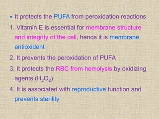  It protects the PUFA from peroxidation reactions
1. Vitamin E is essential for membrane structure
and integrity of the cell, hence it is membrane
antioxident
2. It prevents the peroxidation of PUFA
3. It protects the RBC from hemolysis by oxidizing
agents (H2O2)
4. It is associated with reproductive function and
prevents sterility
 