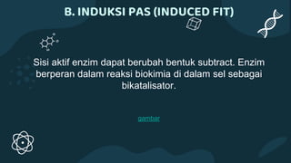 B. INDUKSI PAS (INDUCED FIT)
Sisi aktif enzim dapat berubah bentuk subtract. Enzim
berperan dalam reaksi biokimia di dalam sel sebagai
bikatalisator.
gambar
 