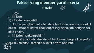Faktor yang mempengaruhi kerja
enzim
d. Inhibito
1) inhibitor kompetitif
jika zat penghambat lebih dulu berikatan sengan sisi aktif
enzim, maka substrat tidak dapat lagi berkaitan dengan sisi
aktif enzim.
2) Inhibitor nonkompetitif
substrat sudah tidak dapat berikatan dengan kompleks
enzim-inhibitor, karena sisi aktif enzim berubah
 