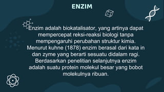 ENZIM
Enzim adalah biokatalisator, yang artinya dapat
mempercepat reksi-reaksi biologi tanpa
mempengaruhi perubahan struktur kimia.
Menurut kuhne (1878) enzim berasal dari kata in
dan zyme yang berarti sesuatu didalam ragi.
Berdasarkan penelitian selanjutnya enzim
adalah suatu protein molekul besar yang bobot
molekulnya ribuan.
 