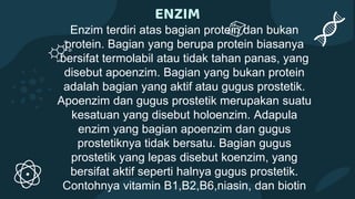 ENZIM
Enzim terdiri atas bagian protein dan bukan
protein. Bagian yang berupa protein biasanya
bersifat termolabil atau tidak tahan panas, yang
disebut apoenzim. Bagian yang bukan protein
adalah bagian yang aktif atau gugus prostetik.
Apoenzim dan gugus prostetik merupakan suatu
kesatuan yang disebut holoenzim. Adapula
enzim yang bagian apoenzim dan gugus
prostetiknya tidak bersatu. Bagian gugus
prostetik yang lepas disebut koenzim, yang
bersifat aktif seperti halnya gugus prostetik.
Contohnya vitamin B1,B2,B6,niasin, dan biotin
 