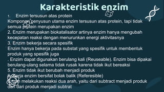 1. Enzim tersusun atas protein
Komponen penyusun utama enzim tersusun atas protein, tapi tidak
semua protein merupakan enzim
2. Enzim merupakan biokatalisator artinya enzim hanya mengubah
kecepatan reaksi dengan menurunkan energi aktivitasnya
3. Enzim bekerja secara spesifik
Enzim hanya bekerja pada substat yang spesifik untuk membentuk
produk yang spesifik juga
. Enzim dapat digunakan berulang kali (Reuseable). Enzim bisa dipakai
berulang-ulang selama tidak rusak karena tidak ikut bereaksi
5. Enzim tidak ikut berubah menjadi produk
6. Kerja enzim bersifat bolak balik (Referesible)
Enzim melakukan reaksi dua arah, yaitu dari subtract menjadi produk
dan dari produk menjadi subtrat
Karakteristik enzim
 