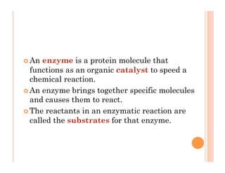 ! An enzyme is a protein molecule that
functions as an organic catalyst to speed a
chemical reaction.
! An enzyme brings together specific molecules
and causes them to react.
! The reactants in an enzymatic reaction are
called the substrates for that enzyme.
 