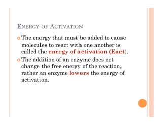 ENERGY OF ACTIVATION
! The energy that must be added to cause
molecules to react with one another is
called the energy of activation (Eact).
! The addition of an enzyme does not
change the free energy of the reaction,
rather an enzyme lowers the energy of
activation.
 