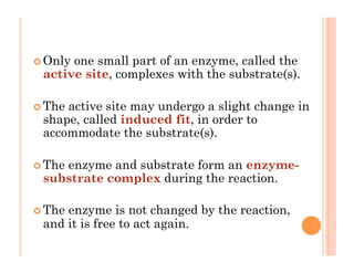 ! Only one small part of an enzyme, called the
active site, complexes with the substrate(s).
! The active site may undergo a slight change in
shape, called induced fit, in order to
accommodate the substrate(s).
! The enzyme and substrate form an enzyme-
substrate complex during the reaction.
! The enzyme is not changed by the reaction,
and it is free to act again.
 